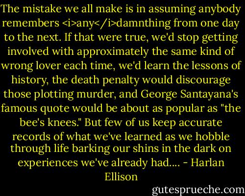 The mistake we all make is in assuming anybody remembers <i>any</i>damnthing from one day to the next. If that were true, we'd stop getting involved with approximately the same kind of wrong lover each time, we'd learn the lessons of history, the death penalty would discourage those plotting murder, and George Santayana's famous quote would be about as popular as "the bee's knees." But few of us keep accurate records of what we've learned as we hobble through life barking our shins in the dark on experiences we've already had.... - Harlan Ellison