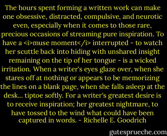 The hours spent forming a written work can make one obsessive, distracted, compulsive, and neurotic even, especially when it comes to those rare, precious occasions of streaming pure inspiration. To have a <i>muse moment</i> interrupted - to watch her scuttle back into hiding with unshared insight remaining on the tip of her tongue - is a wicked irritation. When a writer's eyes glaze over, when she stares off at nothing or appears to be memorizing the lines on a blank page, when she falls asleep at the desk... tiptoe softly. For a writer's greatest desire is to receive inspiration; her greatest nightmare, to have tossed to the wind what could have been captured in words. - Richelle E. Goodrich