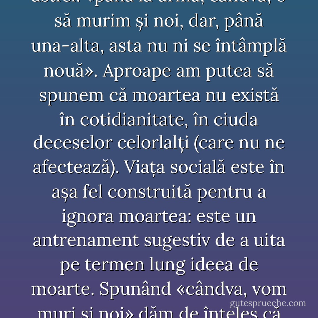 Preeminența morții celuilalt domină ființa întru moarte proprie la nivelul cotidianității. Moartea este un eveniment «bine cunoscut», care este de fapt ținut la distanță - suntem informați asupra sa, dar nu ne trezește interesul existențial. Crezul obișnuit al ființei cotidiene întru moarte sună astfel: «până la urmă, cândva, o să murim și noi, dar, până una-alta, asta nu ni se întâmplă nouă». Aproape am putea să spunem că moartea nu există în cotidianitate, în ciuda deceselor celorlalți (care nu ne afectează). Viața socială este în așa fel construită pentru a ignora moartea: este un antrenament sugestiv de a uita pe termen lung ideea de moarte. Spunând «cândva, vom muri și noi» dăm de înțeles că «deocamdată, așa ceva nu ne privește». Avem impresia că aceste tehnici de marketing producătoare de falsitate izvorăsc din frica de moarte care, asemenea răului din superstiții, trebuie ținută în afara razei privirii/gândirii/rostirii. - Ştefan Bolea