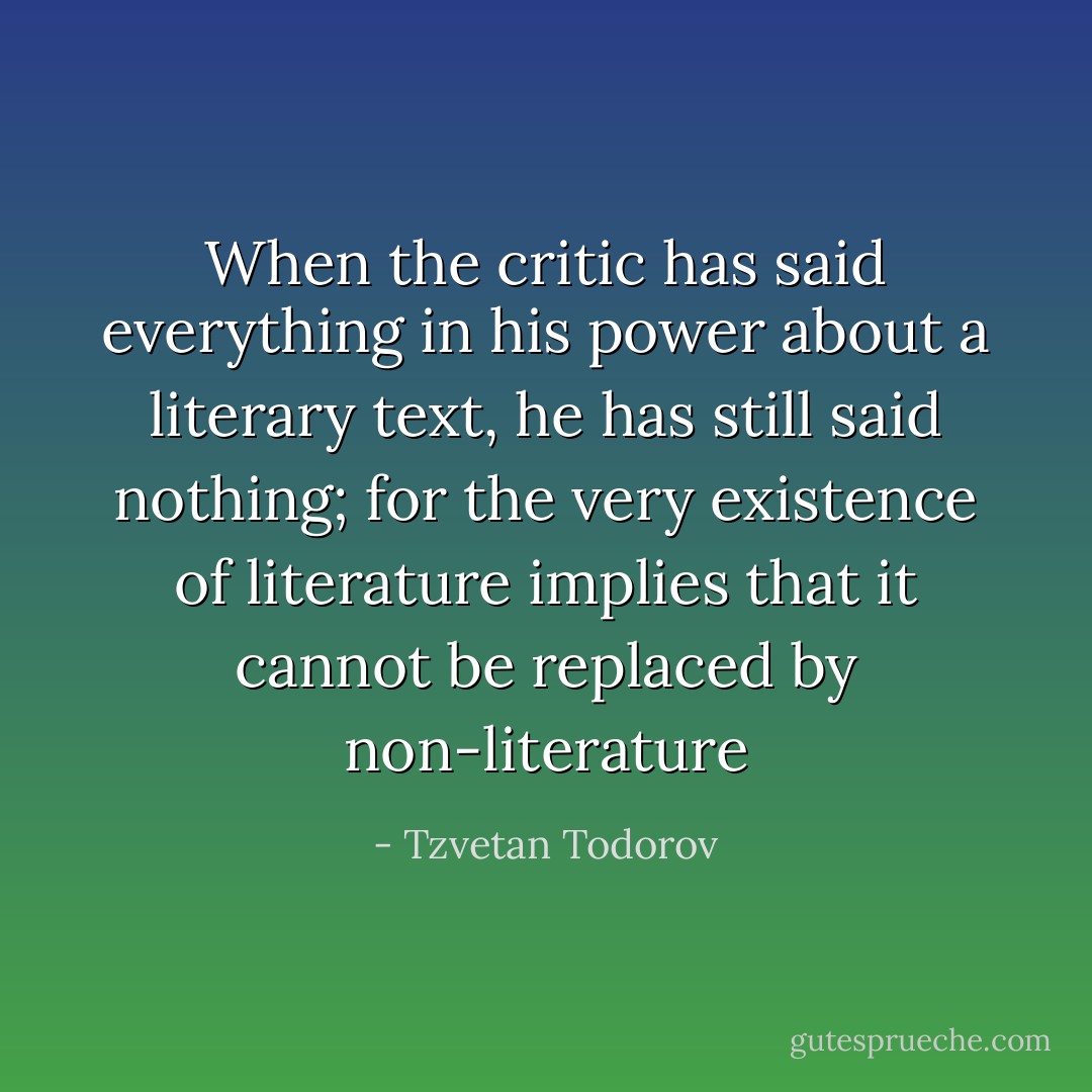 When the critic has said everything in his power about a literary text, he has still said nothing; for the very existence of literature implies that it cannot be replaced by non-literature - Tzvetan Todorov