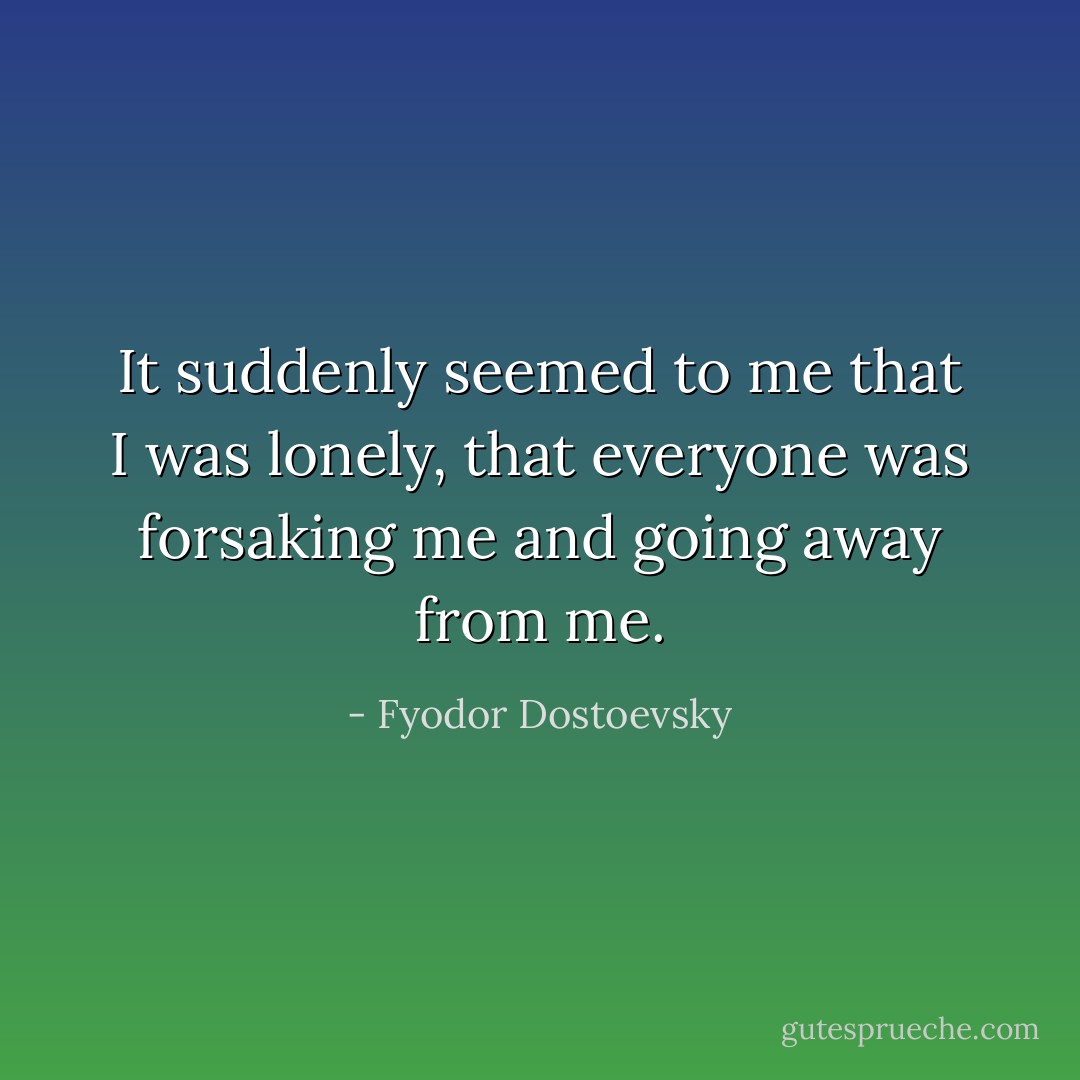 It suddenly seemed to me that I was lonely, that everyone was forsaking me and going away from me. - Fyodor Dostoevsky