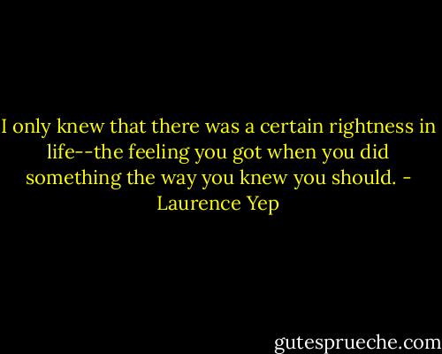 I only knew that there was a certain rightness in life--the feeling you got when you did something the way you knew you should. - Laurence Yep