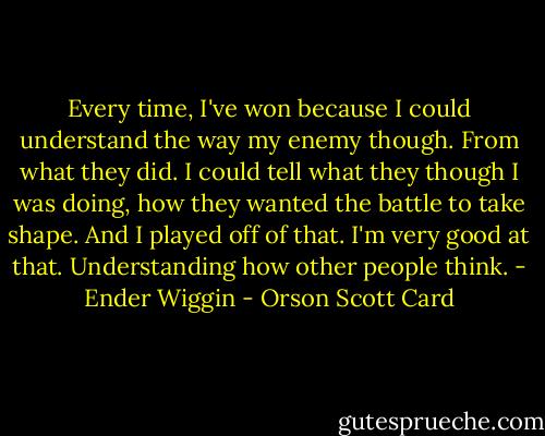 Every time, I've won because I could understand the way my enemy though. From what they did. I could tell what they though I was doing, how they wanted the battle to take shape. And I played off of that. I'm very good at that. Understanding how other people think. - Ender Wiggin - Orson Scott Card