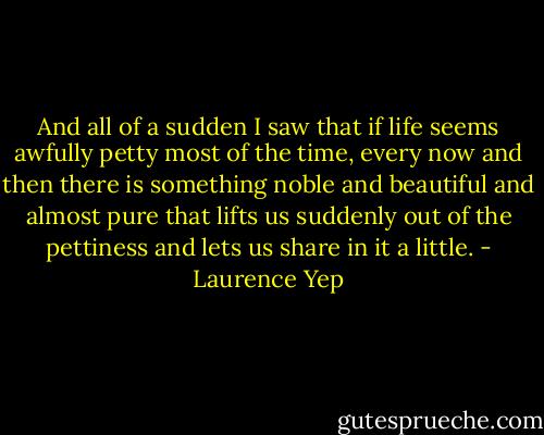 And all of a sudden I saw that if life seems awfully petty most of the time, every now and then there is something noble and beautiful and almost pure that lifts us suddenly out of the pettiness and lets us share in it a little. - Laurence Yep