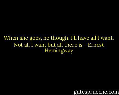 When she goes, he though. I'll have all I want. Not all I want but all there is - Ernest Hemingway