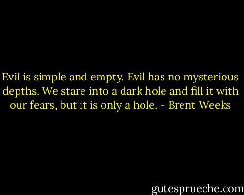 Evil is simple and empty. Evil has no mysterious depths. We stare into a dark hole and fill it with our fears, but it is only a hole. - Brent Weeks