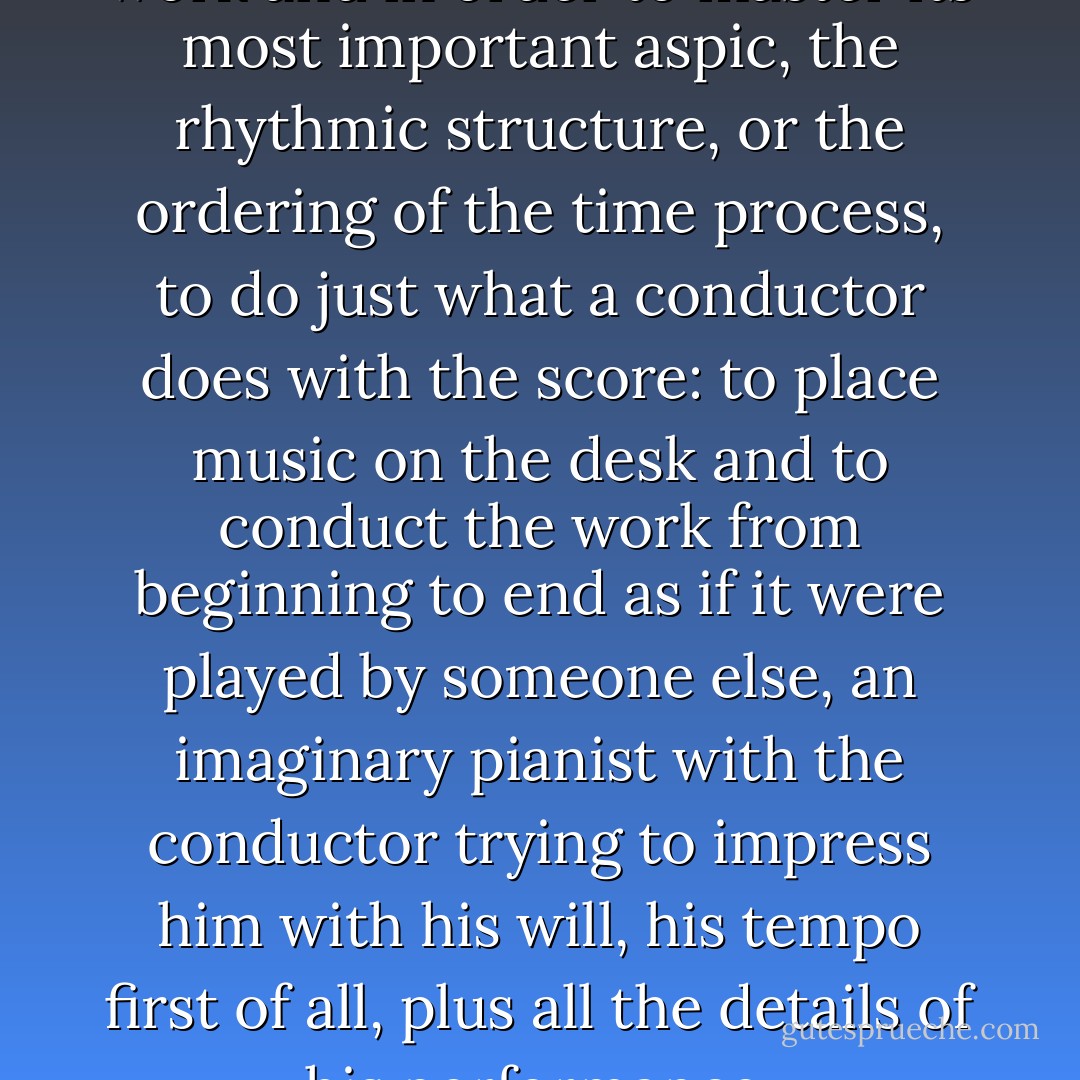 I urge pupils when studying a work and in order to master its most important aspic, the rhythmic structure, or the ordering of the time process, to do just what a conductor does with the score: to place music on the desk and to conduct the work from beginning to end as if it were played by someone else, an imaginary pianist with the conductor trying to impress him with his will, his tempo first of all, plus all the details of his performance. - Heinrich Neuhaus