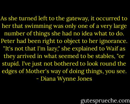 As she turned left to the gateway, it occurred to her that swimming was only one of a very large number of things she had no idea what to do. Peter had been right to object to her ignorance. "It's not that I'm lazy," she explained to Waif as they arrived in what seemed to be stables, "or stupid. I've just not bothered to look round the edges of Mother's way of doing things, you see. - Diana Wynne Jones