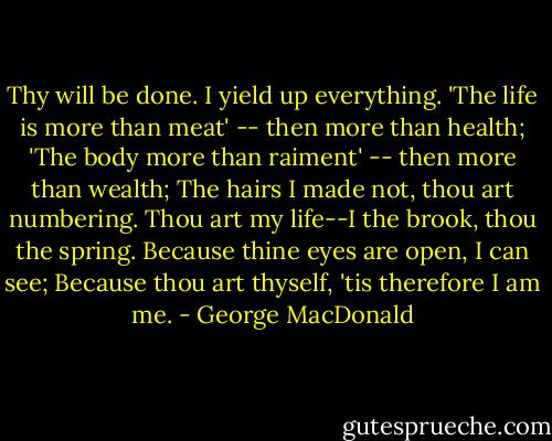 Thy will be done. I yield up everything.<br />'The life is more than meat' -- then more than health;<br />'The body more than raiment' -- then more than wealth;<br />The hairs I made not, thou art numbering.<br />Thou art my life--I the brook, thou the spring.<br />Because thine eyes are open, I can see;<br />Because thou art thyself, 'tis therefore I am me. - George MacDonald