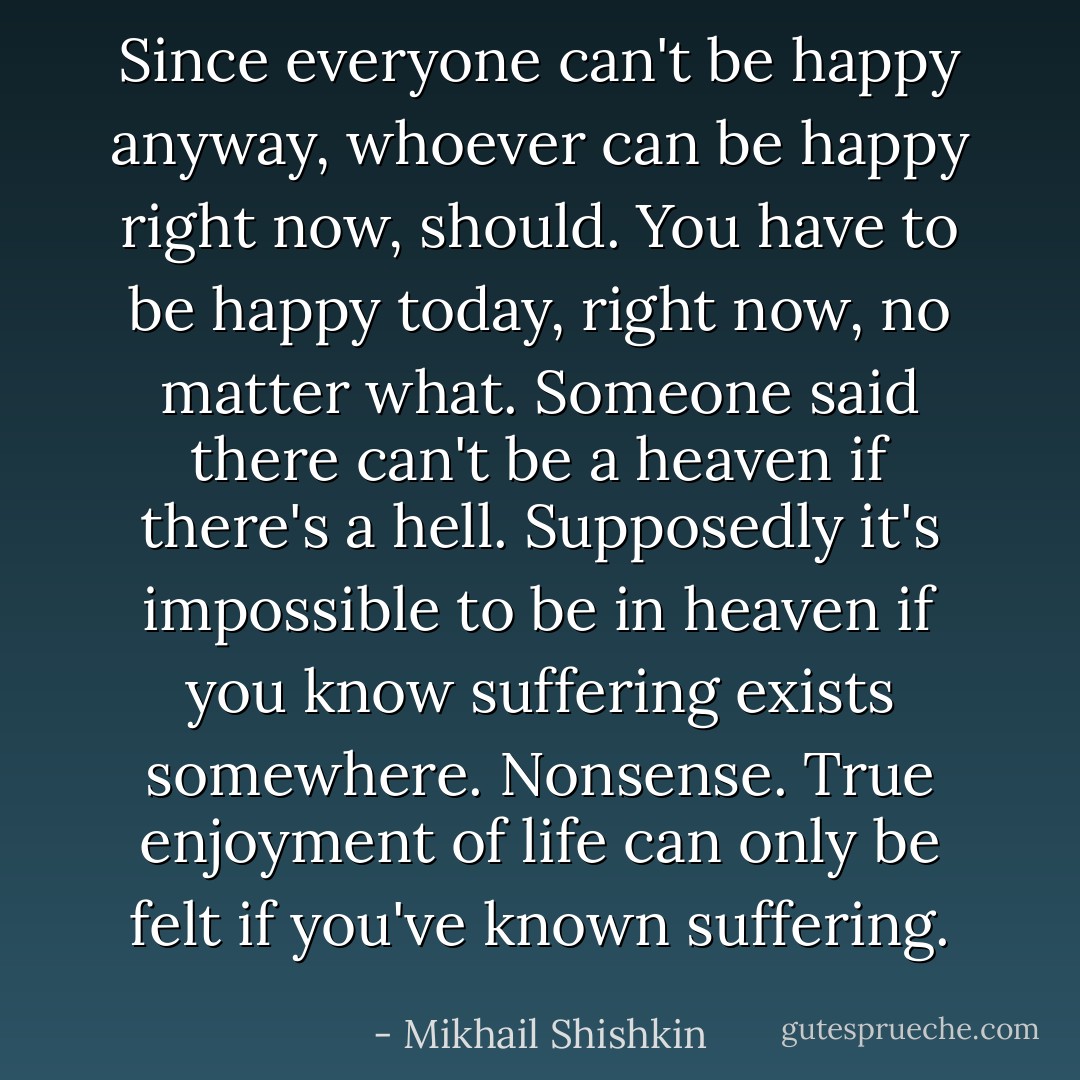 Since everyone can't be happy anyway, whoever can be happy right now, should. You have to be happy today, right now, no matter what. Someone said there can't be a heaven if there's a hell. Supposedly it's impossible to be in heaven if you know suffering exists somewhere. Nonsense. True enjoyment of life can only be felt if you've known suffering. - Mikhail Shishkin