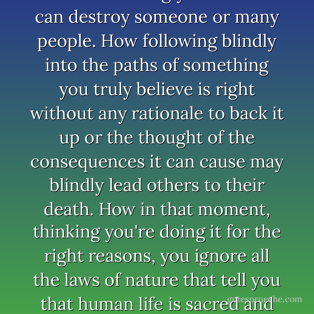 I'm reading a book that actually scares me. It is not a form of fear that is embodied in some irrational phobia of a specific object, living being, or an event, but a fear of words, of actions of beings towards one another, how one word or command wrongly distributed can destroy someone or many people. How following blindly into the paths of something you truly believe is right without any rationale to back it up or the thought of the consequences it can cause may blindly lead others to their death. How in that moment, thinking you're doing it for the right reasons, you ignore all the laws of nature that tell you that human life is sacred and that no one man's ideals can ever compensate for its loss. To have the power to destroy and cause suffering without much care. This is a fear of what humanity is turning into, and such a future truly scares me. - Aliaa El-Nashar