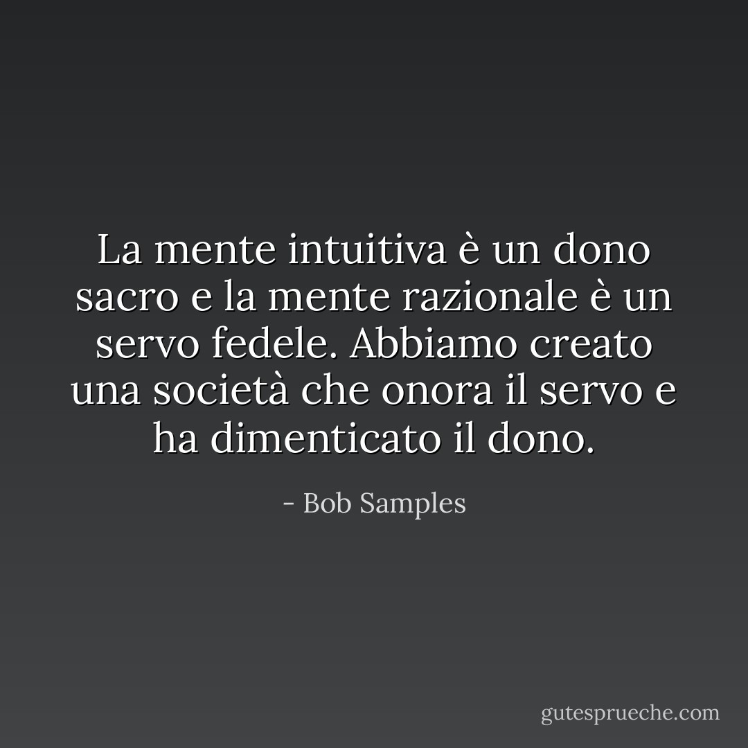 La mente intuitiva è un dono sacro e la mente razionale è un servo fedele. Abbiamo creato una società che onora il servo e ha dimenticato il dono. - Bob Samples