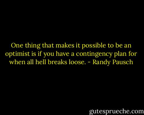 One thing that makes it possible to be an optimist is if you have a contingency plan for when all hell breaks loose. - Randy Pausch