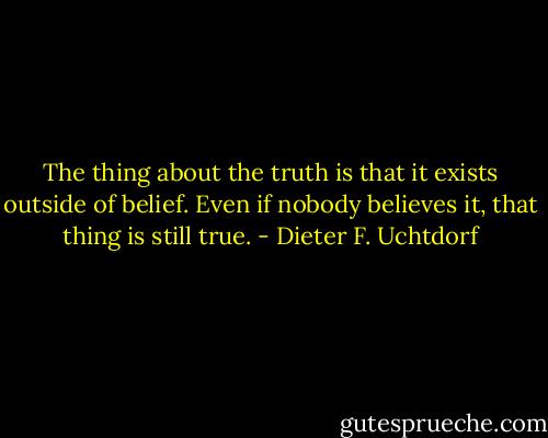 The thing about the truth is that it exists outside of belief. Even if nobody believes it, that thing is still true. - Dieter F. Uchtdorf