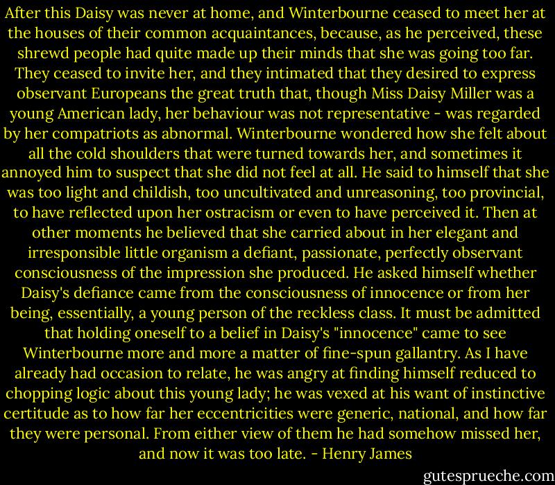 After this Daisy was never at home, and Winterbourne ceased to meet her at the houses of their common acquaintances, because, as he perceived, these shrewd people had quite made up their minds that she was going too far. They ceased to invite her, and they intimated that they desired to express observant Europeans the great truth that, though Miss Daisy Miller was a young American lady, her behaviour was not representative - was regarded by her compatriots as abnormal. Winterbourne wondered how she felt about all the cold shoulders that were turned towards her, and sometimes it annoyed him to suspect that she did not feel at all. He said to himself that she was too light and childish, too uncultivated and unreasoning, too provincial, to have reflected upon her ostracism or even to have perceived it. Then at other moments he believed that she carried about in her elegant and irresponsible little organism a defiant, passionate, perfectly observant consciousness of the impression she produced. He asked himself whether Daisy's defiance came from the consciousness of innocence or from her being, essentially, a young person of the reckless class. It must be admitted that holding oneself to a belief in Daisy's "innocence" came to see Winterbourne more and more a matter of fine-spun gallantry. As I have already had occasion to relate, he was angry at finding himself reduced to chopping logic about this young lady; he was vexed at his want of instinctive certitude as to how far her eccentricities were generic, national, and how far they were personal. From either view of them he had somehow missed her, and now it was too late. - Henry James