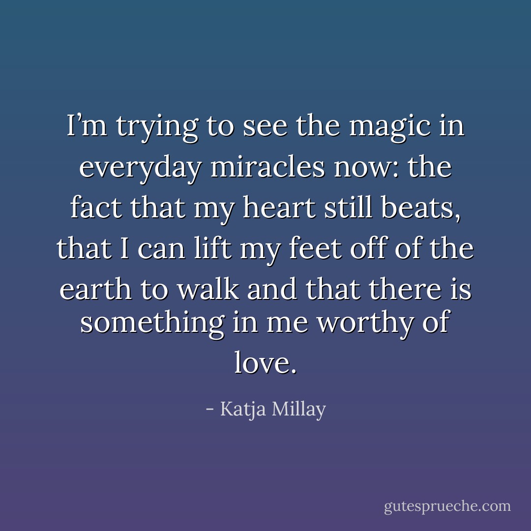 I’m trying to see the magic in everyday miracles now: the fact that my heart still beats, that I can lift my feet off of the earth to walk and that there is something in me worthy of love. - Katja Millay