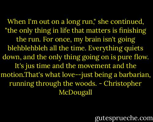 When I'm out on a long run," she continued, "the only thing in life that matters is finishing the run. For once, my brain isn't going blehblehbleh all the time. Everything quiets down, and the only thing going on is pure flow. It's jus time and the movement and the motion.That's what love--just being a barbarian, running through the woods. - Christopher McDougall