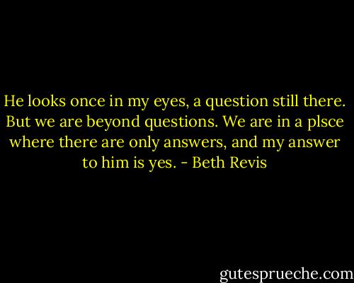 He looks once in my eyes, a question still there. But we are beyond questions. We are in a plsce where there are only answers, and my answer to him is yes. - Beth Revis