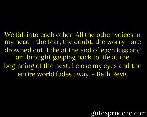 We fall into each other. All the other voices in my head--the fear, the doubt, the worry--are drowned out. I die at the end of each kiss and am brought gasping back to life at the beginning of the next. I close my eyes and the entire world fades away. - Beth Revis