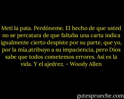 Metí la pata. Perdóneme. El hecho de que usted no se percatara de que faltaba una carta indica igualmente cierto despiste por su parte, que yo, por la mía,atribuyo a su impaciencia, pero Dios sabe que todos cometemos errores. Así es la vida. Y el ajedrez. - Woody Allen