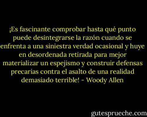 ¡Es fascinante comprobar hasta qué punto puede desintegrarse la razón cuando se enfrenta a una siniestra verdad ocasional y huye en desordenada retirada para mejor materializar un espejismo y construir defensas precarias contra el asalto de una realidad demasiado terrible! - Woody Allen