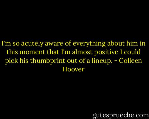 I'm so acutely aware of everything about him in this moment that I'm almost positive I could pick his thumbprint out of a lineup. - Colleen Hoover