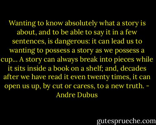 Wanting to know absolutely what a story is about, and to be able to say it in a few sentences, is dangerous: it can lead us to wanting to possess a story as we possess a cup... A story can always break into pieces while it sits inside a book on a shelf; and, decades after we have read it even twenty times, it can open us up, by cut or caress, to a new truth. - Andre Dubus