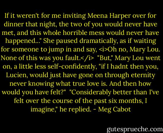 If it weren't for me inviting Meena Harper over for dinner that night, the two of you would never have met, and this whole horrible mess would never have happened..."<br />She paused dramatically, as if waiting for someone to jump in and say, <i>Oh no, Mary Lou. None of this was you fault.</i><br /><br />"But," Mary Lou went on, a little less self-confidently, "if I hadnt then you, Lucien, would just have gone on through eternity never knowing what true love is. And then how would you have felt?"<br /><br />"Considerably better than I've felt over the course of the past six months, I imagine," he replied. - Meg Cabot