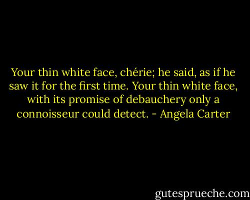 Your thin white face, chérie; he said, as if he saw it for the first time. Your thin white face, with its promise of debauchery only a connoisseur could detect. - Angela Carter
