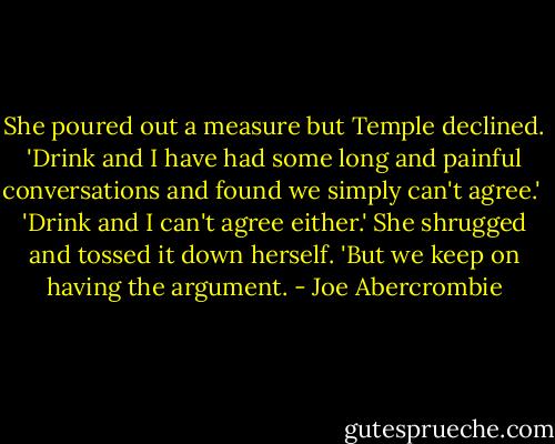 She poured out a measure but Temple declined. 'Drink and I have had some long and painful conversations and found we simply can't agree.'<br /><br />'Drink and I can't agree either.' She shrugged and tossed it down herself. 'But we keep on having the argument. - Joe Abercrombie