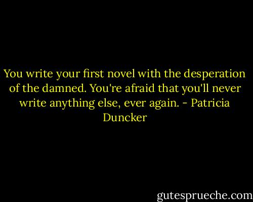 You write your first novel with the desperation of the damned. You're afraid that you'll never write anything else, ever again. - Patricia Duncker