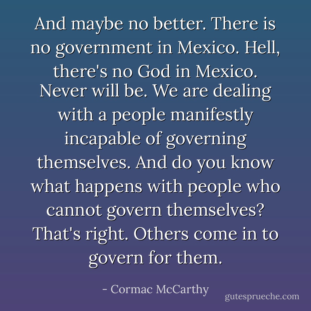 And maybe no better. There is no government in Mexico. Hell, there's no God in Mexico. Never will be. We are dealing with a people manifestly incapable of governing themselves. And do you know what happens with people who cannot govern themselves? That's right. Others come in to govern for them. - Cormac McCarthy