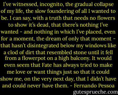 I’ve witnessed, incognito, the gradual collapse of my life, the slow foundering of all I wanted to be. I can say, with a truth that needs no flowers to show it’s dead, that there’s nothing I’ve wanted - and nothing in which I’ve placed, even for a moment, the dream of only that moment - that hasn’t disintegrated below my windows like a clod of dirt that resembled stone until it fell from a flowerpot on a high balcony. It would even seem that Fate has always tried to make me love or want things just so that it could show me, on the very next day, that I didn’t have and could never have them. - Fernando Pessoa