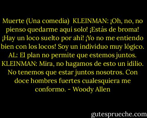 Muerte (Una comedia)<br /><br />KLEINMAN: ¡Oh, no, no pienso quedarme aquí solo! ¡Estás de broma! ¡Hay un loco suelto por ahí! ¡Yo no me entiendo bien con los locos! Soy un individuo muy lógico.<br />AL: El plan no permite que estemos juntos.<br />KLEINMAN: Mira, no hagamos de esto un idilio. No tenemos que estar juntos nosotros. Con doce hombres fuertes cualesquiera me conformo. - Woody Allen
