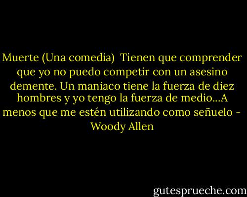 Muerte (Una comedia)<br /><br />Tienen que comprender que yo no puedo competir con un asesino demente. Un maniaco tiene la fuerza de diez hombres y yo tengo la fuerza de medio...A menos que me estén utilizando como señuelo - Woody Allen