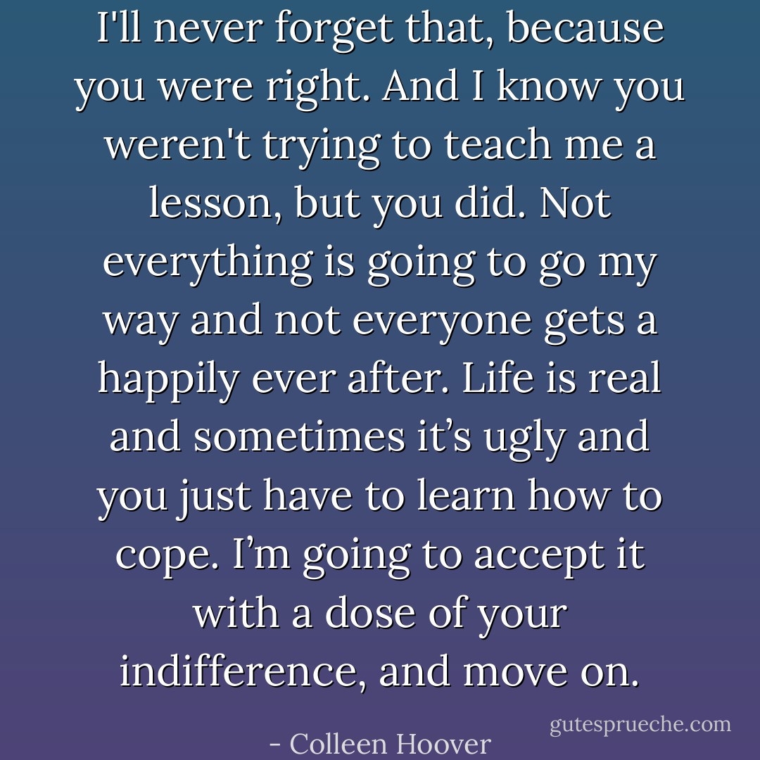 I'll never forget that, because you were right. And I know you weren't trying to teach me a lesson, but you did. Not everything is going to go my way and not everyone gets a happily ever after. Life is real and sometimes it’s ugly and you just have to learn how to cope. I’m going to accept it with a dose of your indifference, and move on. - Colleen Hoover
