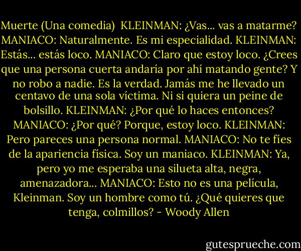 Muerte (Una comedia)<br /><br />KLEINMAN: ¿Vas... vas a matarme?<br />MANIACO: Naturalmente. Es mi especialidad.<br />KLEINMAN: Estás... estás loco.<br />MANIACO: Claro que estoy loco. ¿Crees que una persona cuerta andaría por ahí matando gente? Y no robo a nadie. Es la verdad. Jamás me he llevado un centavo de una sola víctima. Ni si quiera un peine de bolsillo.<br />KLEINMAN: ¿Por qué lo haces entonces?<br />MANIACO: ¿Por qué? Porque, estoy loco.<br />KLEINMAN: Pero pareces una persona normal.<br />MANIACO: No te fíes de la apariencia física. Soy un maniaco.<br />KLEINMAN: Ya, pero yo me esperaba una silueta alta, negra, amenazadora...<br />MANIACO: Esto no es una película, Kleinman. Soy un hombre como tú. ¿Qué quieres que tenga, colmillos? - Woody Allen