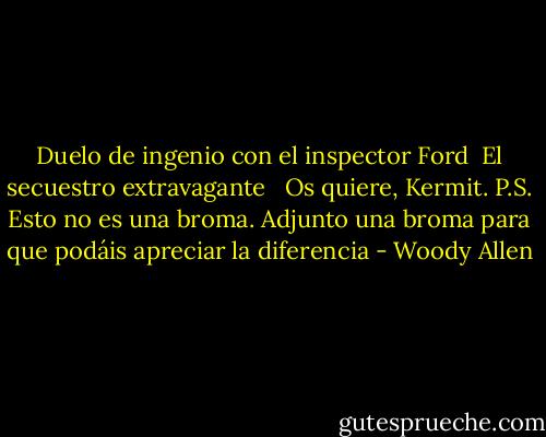 Duelo de ingenio con el inspector Ford<br /> El secuestro extravagante<br /><br /><br />Os quiere, Kermit. P.S. Esto no es una broma. Adjunto una broma para que podáis apreciar la diferencia - Woody Allen