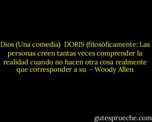 Dios (Una comedia)<br /><br />DORIS (filosóficamente: Las personas creen tantas veces comprender la realidad cuando no hacen otra cosa realmente que corresponder a su  - Woody Allen
