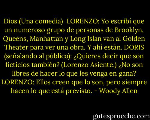 Dios (Una comedia)<br /><br />LORENZO: Yo escribí que un numeroso grupo de personas de Brooklyn, Queens, Manhattan y Long Islan van al Golden Theater para ver una obra. Y ahí están.<br />DORIS (señalando al público): ¿Quieres decir que son ficticios también? (Lorenzo Asiente.) ¿No son libres de hacer lo que les venga en gana?<br />LORENZO: Ellos creen que lo son, pero siempre hacen lo que está previsto. - Woody Allen
