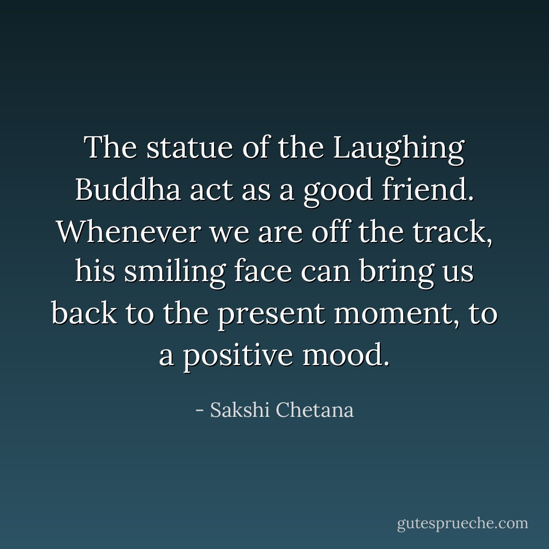 The statue of the Laughing Buddha act as a good friend. Whenever we are off the track, his smiling face can bring us back to the present moment, to a positive mood. - Sakshi Chetana