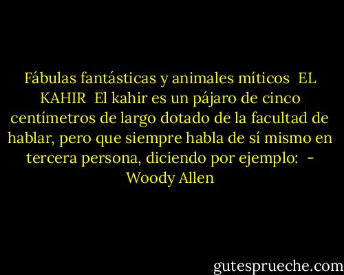 Fábulas fantásticas y animales míticos<br /><br />EL KAHIR<br /><br />El kahir es un pájaro de cinco centímetros de largo dotado de la facultad de hablar, pero que siempre habla de sí mismo en tercera persona, diciendo por ejemplo:  - Woody Allen