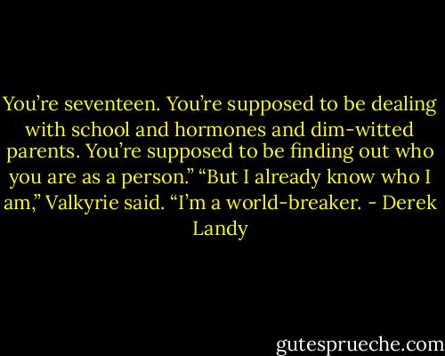 You’re seventeen. You’re supposed to be dealing with school and hormones and dim-witted parents. You’re supposed to be finding out who you are as a person.”<br />“But I already know who I am,” Valkyrie said. “I’m a world-breaker. - Derek Landy