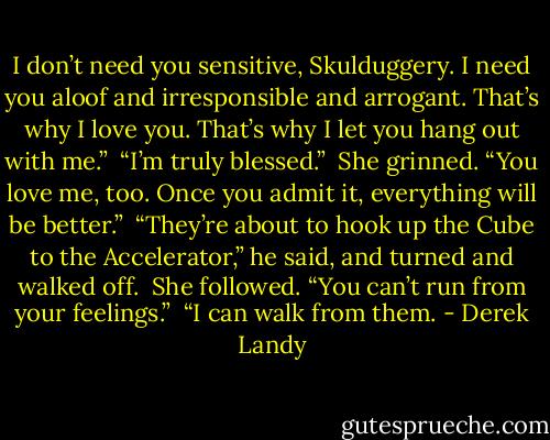 I don’t need you sensitive, Skulduggery. I need you aloof and irresponsible and arrogant. That’s why I love you. That’s why I let you hang out with me.”<br /><br />“I’m truly blessed.”<br /><br />She grinned. “You love me, too. Once you admit it, everything will be better.”<br /><br />“They’re about to hook up the Cube to the Accelerator,” he said, and turned and walked off.<br /><br />She followed. “You can’t run from your feelings.”<br /><br />“I can walk from them. - Derek Landy