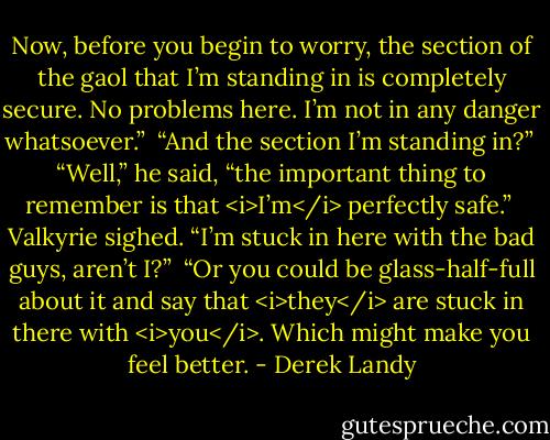 Now, before you begin to worry, the section of the gaol that I’m standing in is completely secure. No problems here. I’m not in any danger whatsoever.”<br /><br />“And the section I’m standing in?”<br /><br />“Well,” he said, “the important thing to remember is that <i>I’m</i> perfectly safe.”<br /><br />Valkyrie sighed. “I’m stuck in here with the bad guys, aren’t I?”<br /><br />“Or you could be glass-half-full about it and say that <i>they</i> are stuck in there with <i>you</i>. Which might make you feel better. - Derek Landy