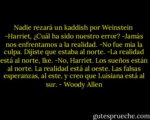 Nadie rezará un kaddish por Weinstein<br /><br />-Harriet, ¿Cuál ha sido nuestro error?<br />-Jamás nos enfrentamos a la realidad.<br />-No fue mía la culpa. Dijiste que estaba al norte.<br />-La realidad está al norte, Ike.<br />-No, Harriet. Los sueños están al norte. La realidad está al oeste. Las falsas esperanzas, al este, y creo que Luisiana está al sur. - Woody Allen