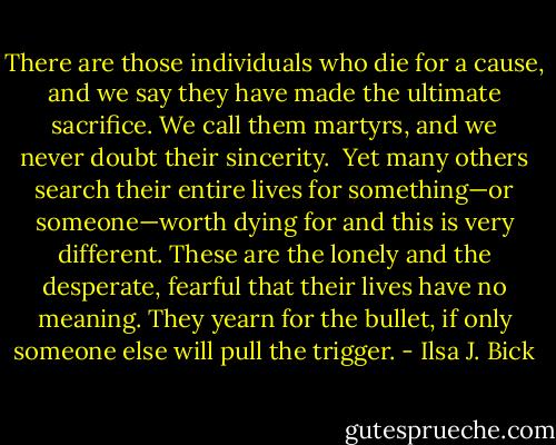 There are those individuals who die for a cause, and we say they have made the ultimate sacrifice. We call them martyrs, and we never doubt their sincerity.<br /><br />Yet many others search their entire lives for something—or someone—worth dying for and this is very different. These are the lonely and the desperate, fearful that their lives have no meaning. They yearn for the bullet, if only someone else will pull the trigger. - Ilsa J. Bick
