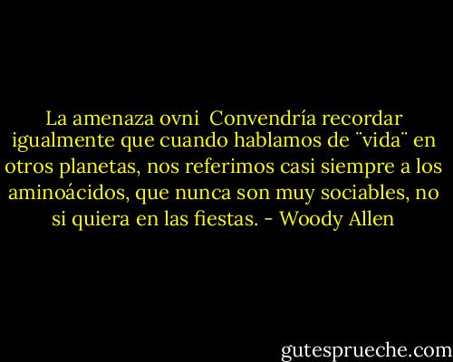 La amenaza ovni<br /><br />Convendría recordar igualmente que cuando hablamos de ¨vida¨ en otros planetas, nos referimos casi siempre a los aminoácidos, que nunca son muy sociables, no si quiera en las fiestas. - Woody Allen