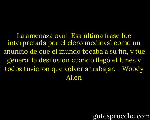 La amenaza ovni<br /><br />Esa última frase fue interpretada por el clero medieval como un anuncio de que el mundo tocaba a su fin, y fue general la desilusión cuando llegó el lunes y todos tuvieron que volver a trabajar. - Woody Allen