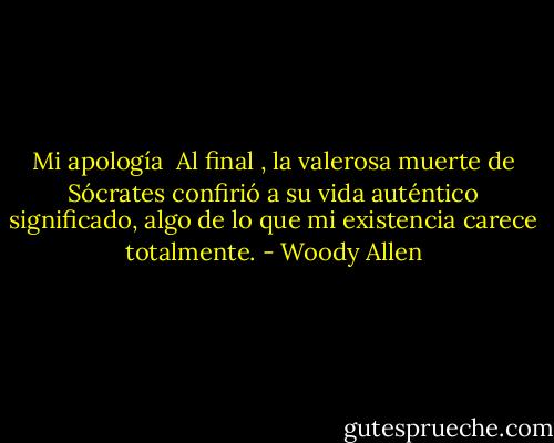 Mi apología<br /><br />Al final , la valerosa muerte de Sócrates confirió a su vida auténtico significado, algo de lo que mi existencia carece totalmente. - Woody Allen